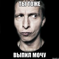 ты тоже выпил мочу