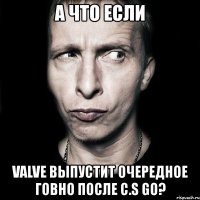 а что если valve выпустит очередное говно после c.s go?