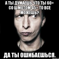 а ты думаешь что ты 60+ со шмотом 45+ то все можешь? да ты ошибаешься.