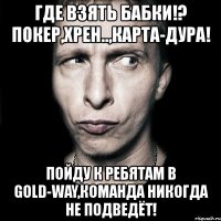 где взять бабки!? покер,хрен..,карта-дура! пойду к ребятам в gold-way,команда никогда не подведёт!