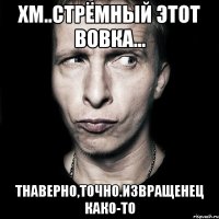 хм..стрёмный этот вовка... тнаверно,точно.извращенец како-то