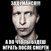 задумайся!!! а во что ты будеш играть после смерти