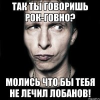 так ты говоришь рок-говно? молись что бы тебя не лечил лобанов!