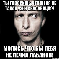 ты говоришь,что женя не такая уж и красавица?! молись,что бы тебя не лечил лабанов!