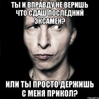 ты и вправду не веришь что сдаш последний эксамен? или ты просто держишь с меня прикол?