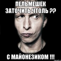 пельмешек заточить чтоль ?? с майонезиком !!!