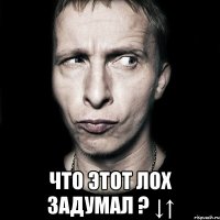  что этот лох задумал ? ↓↑