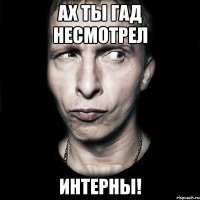 ах ты гад несмотрел интерны!