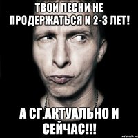 твои песни не продержаться и 2-3 лет! а сг,актуально и сейчас!!!