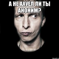 а не ахуел ли ты аноним? 