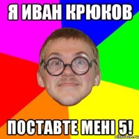 я иван крюков поставте мені 5!