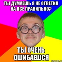 ты думаешь я не ответил на все правильно? ты очень ошибаешся