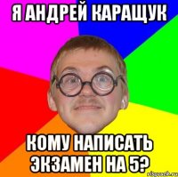 я андрей каращук кому написать экзамен на 5?