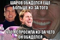 шаров обиделся еще больше из-за того что я спросила из-за чего он обиделся