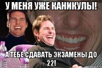 у меня уже каникулы! а тебе сдавать экзамены до 22!