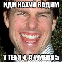 иди нахуй вадим у тебя 4, а у меня 5