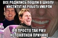 все родились пошли в школу , институт на роботу умерли а я просто так ржу непонятной причине