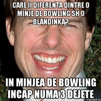 care ii diferenta dintre o minje de bowling sh o blandinka? in minjea de bowling incap numa 3 dejete