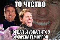 то чуство когда ты узнал что у сухарева геморрой