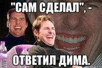 "сам сделал", - ответил дима.