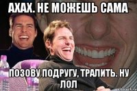 ахах. не можешь сама позову подругу, тралить. ну лол