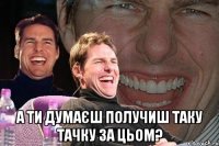  а ти думаєш получиш таку тачку за цьом?