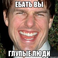 ебать вы глупые люди