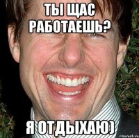 ты щас работаешь? я отдыхаю)