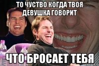 то чуство когда твоя девушка говорит что бросает тебя