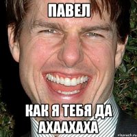 павел как я тебя да ахаахаха