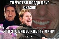 то чуство когда друг сказал что это видео идет 12 минут -_-