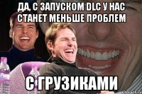 да, с запуском dlc у нас станет меньше проблем с грузиками