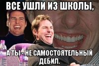 все ушли из школы, а ты - не самостоятельный дебил.