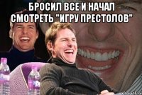 бросил все и начал смотреть "игру престолов" 