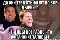 да они тебя отымеют во все дырки :d чеченцы все равно что афганские талибы !