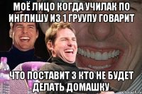 моё лицо когда училак по инглишу из 1 груупу говарит что поставит 3 кто не будет делать домашку