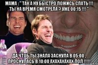 мама : " так а ну быстро ложись спать !!! ты на время смотрела ? уже 00:15 !!! " да чтоб ты знала заснула в 05:00 , проснулась в 10:00 ахахахахах лол !!!