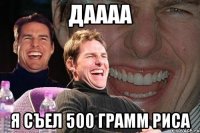 даааа я съел 500 грамм риса