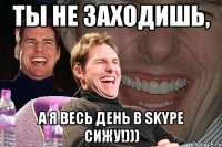 ты не заходишь, а я весь день в skype сижу!)))