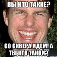 вы кто такие? со сквера идем! а ты кто такой?