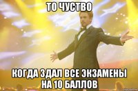 то чуство когда здал все экзамены на 10 баллов