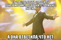 то чувство,когда спросил у понравившийся девушки есть ли у нее парень, а она ответила,что нет