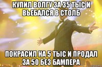 купил волгу за 35 тыс и вьебался в столб покрасил на 5 тыс и продал за 50 без бампера