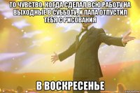 то чувство, когда сделал всю работу на выходные в субботу, и папа отпустил тебя с рисования в воскресенье