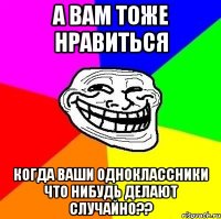 а вам тоже нравиться когда ваши одноклассники что нибудь делают случайно??