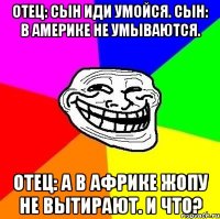 отец: сын иди умойся. сын: в америке не умываются. отец: а в африке жопу не вытирают. и что?