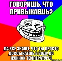 говоришь, что привыкаешь? да все знают, что ты просто доссыкаешь в воду до нужной температуры