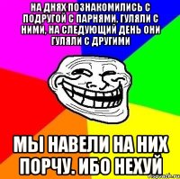 на днях познакомились с подругой с парнями, гуляли с ними, на следующий день они гуляли с другими мы навели на них порчу. ибо нехуй