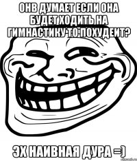 онв думает если она будет ходить на гимнастику то похудеит? эх наивная дура =)