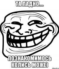 та ладно.... познакомимось колись може)